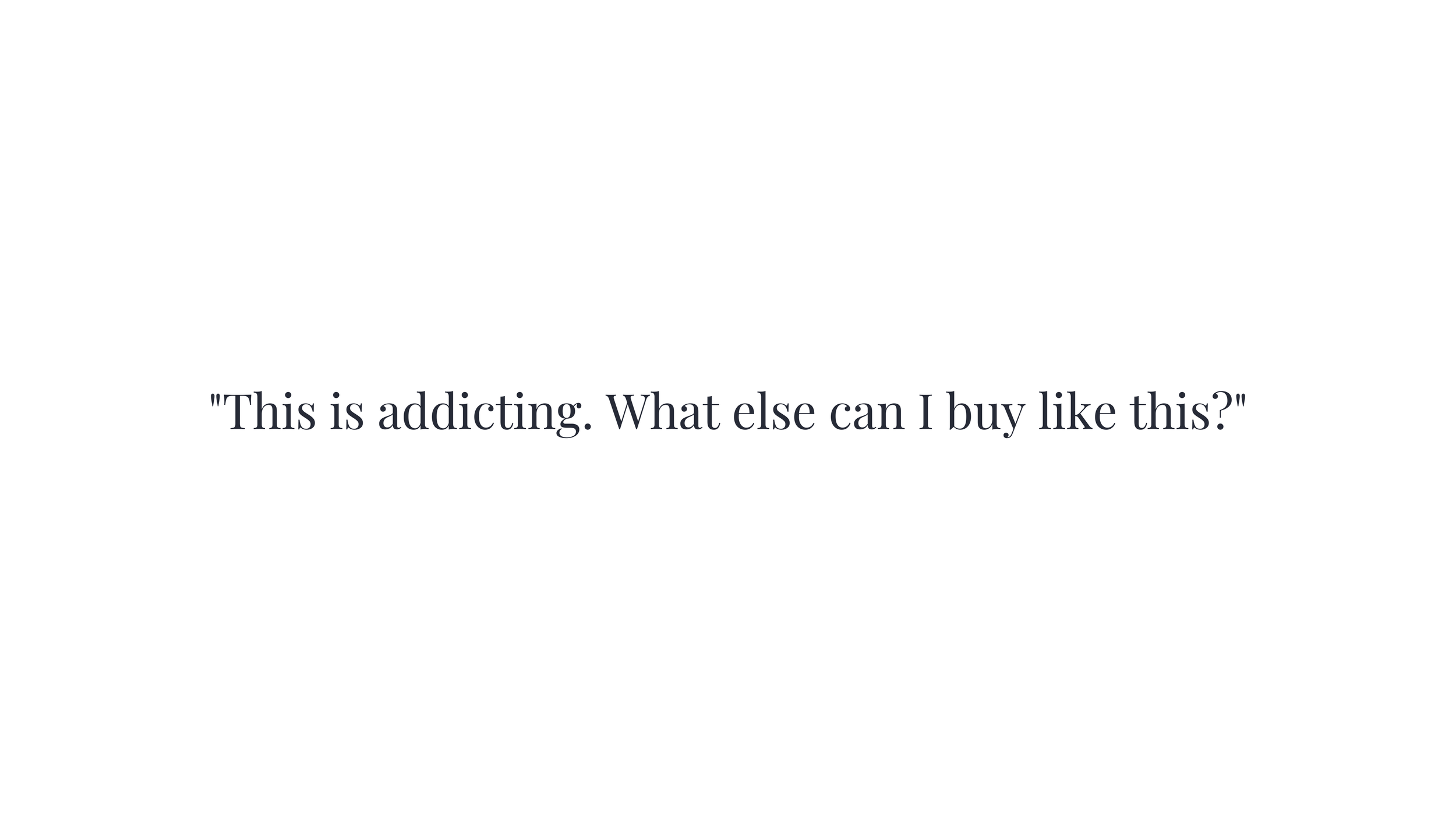 Dark serif text on a white background reading: "This is addicting. What else can I buy like this?"